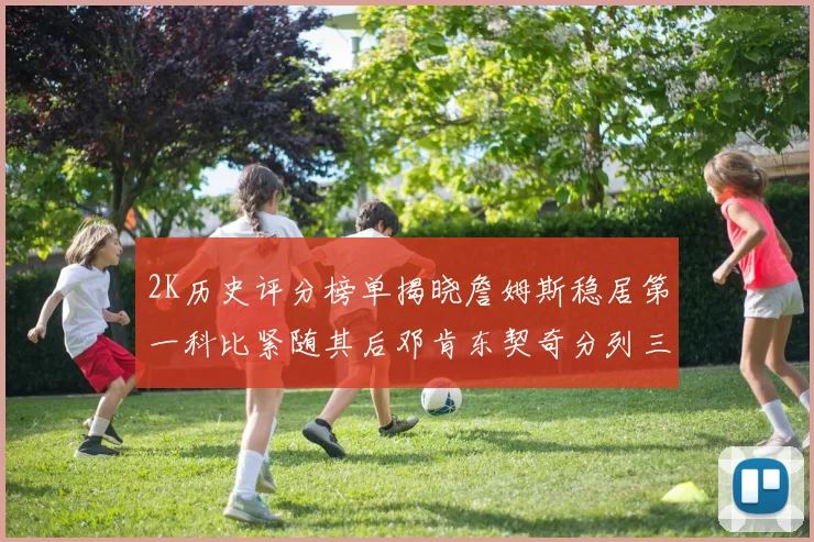 2K历史评分榜单揭晓詹姆斯稳居第一科比紧随其后邓肯东契奇分列三四位