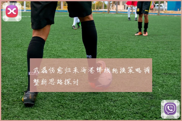 武磊伤愈归来海港锋线轮换策略调整新思路探讨
