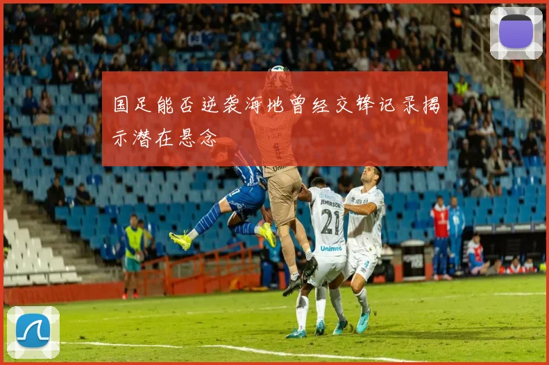 国足能否逆袭海地曾经交锋记录揭示潜在悬念