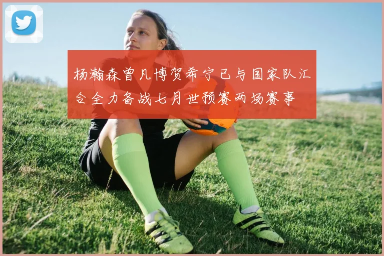 杨瀚森曾凡博贺希宁已与国家队汇合全力备战七月世预赛两场赛事
