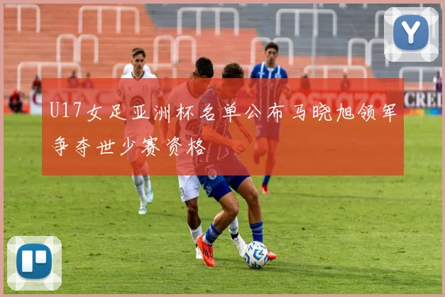 U17女足亚洲杯名单公布马晓旭领军争夺世少赛资格