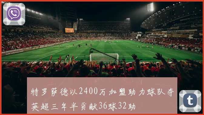 特罗萨德以2400万加盟助力球队夺英超三年半贡献36球32助