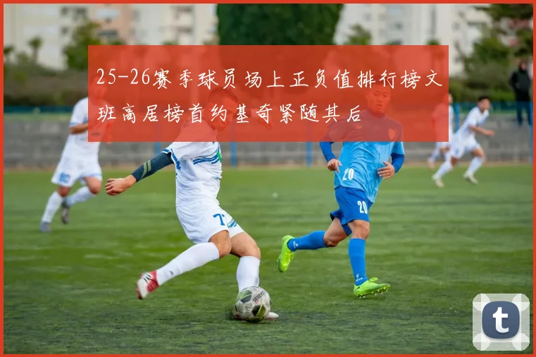 25-26赛季球员场上正负值排行榜文班高居榜首约基奇紧随其后