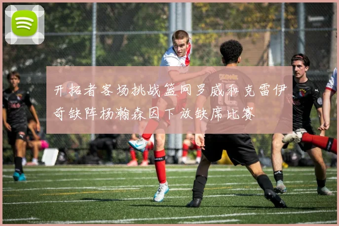 开拓者客场挑战篮网罗威和克雷伊奇缺阵杨瀚森因下放缺席比赛