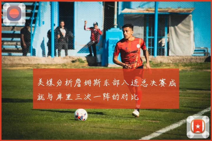美媒分析詹姆斯东部八连总决赛成就与库里三次一阵的对比