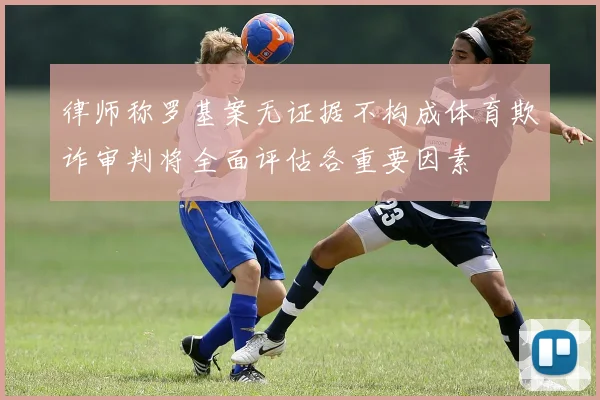 律师称罗基案无证据不构成体育欺诈审判将全面评估各重要因素