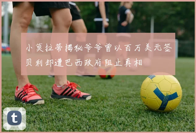 小莫拉蒂揭秘爷爷曾以百万美元签贝利却遭巴西政府阻止真相