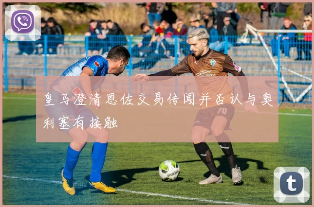 皇马澄清恩佐交易传闻并否认与奥利塞有接触