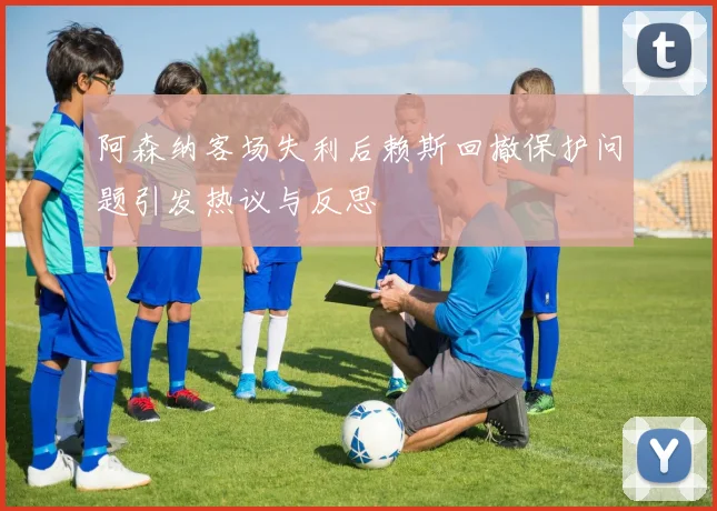 阿森纳客场失利后赖斯回撤保护问题引发热议与反思