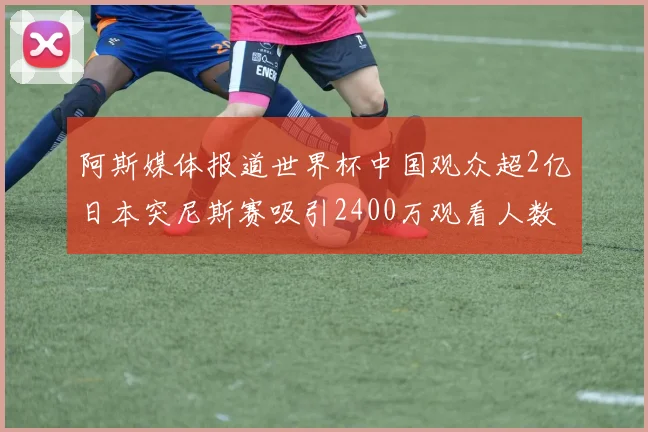 阿斯媒体报道世界杯中国观众超2亿日本突尼斯赛吸引2400万观看人数