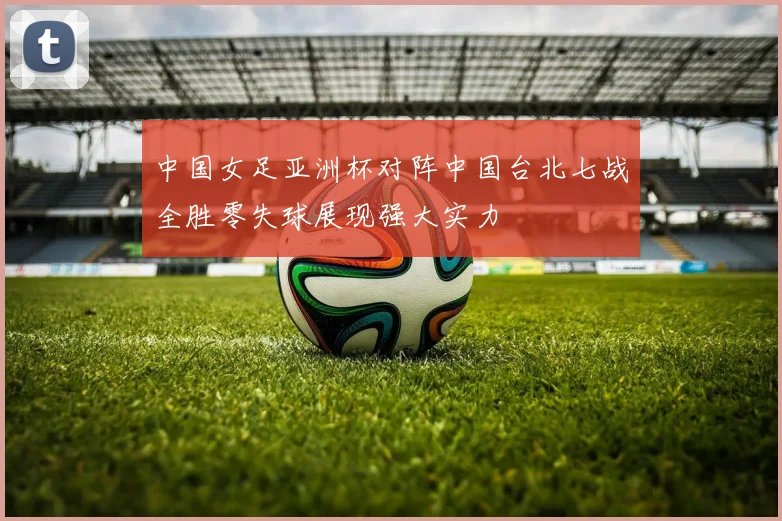 中国女足亚洲杯对阵中国台北七战全胜零失球展现强大实力