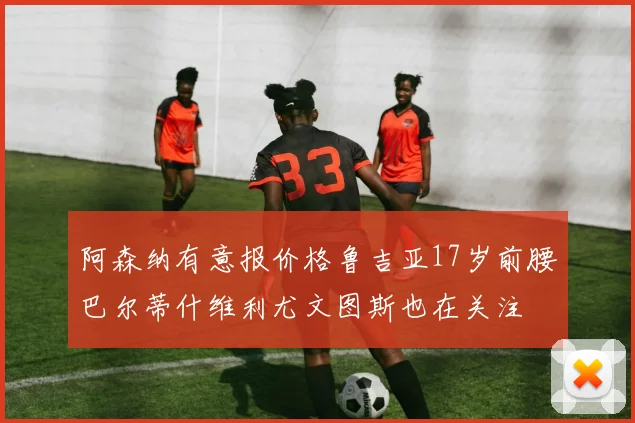 阿森纳有意报价格鲁吉亚17岁前腰巴尔蒂什维利尤文图斯也在关注