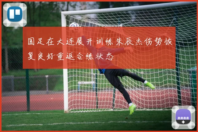 国足在大连展开训练朱辰杰伤势恢复良好重返合练状态