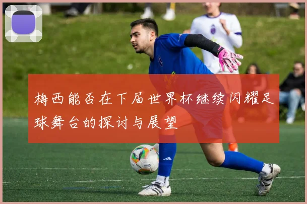 梅西能否在下届世界杯继续闪耀足球舞台的探讨与展望