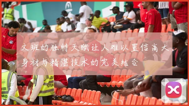 文班的独特天赋让人难以置信高大身材与精湛技术的完美结合