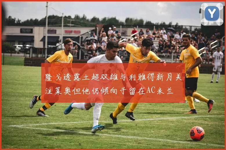 隆戈透露土超双雄与利雅得新月关注莱奥但他仍倾向于留在AC米兰