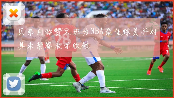 贝弗利称赞文班为NBA最佳球员并对其未禁赛表示欣慰