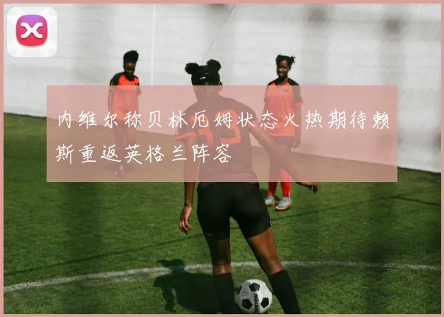 内维尔称贝林厄姆状态火热期待赖斯重返英格兰阵容