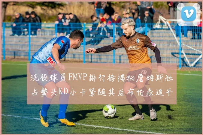 现役球员FMVP排行榜揭秘詹姆斯独占鳌头KD小卡紧随其后布伦森追平库里约基奇等